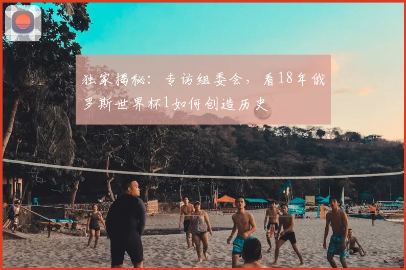 独家揭秘：专访组委会，看18年俄罗斯世界杯1如何创造历史
