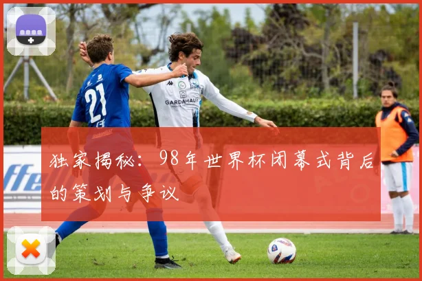 独家揭秘：98年世界杯闭幕式背后的策划与争议
