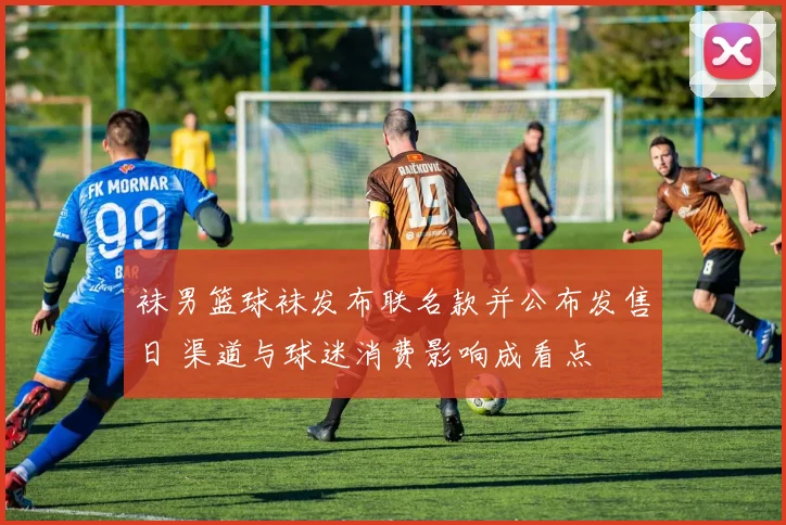 袜男篮球袜发布联名款并公布发售日 渠道与球迷消费影响成看点