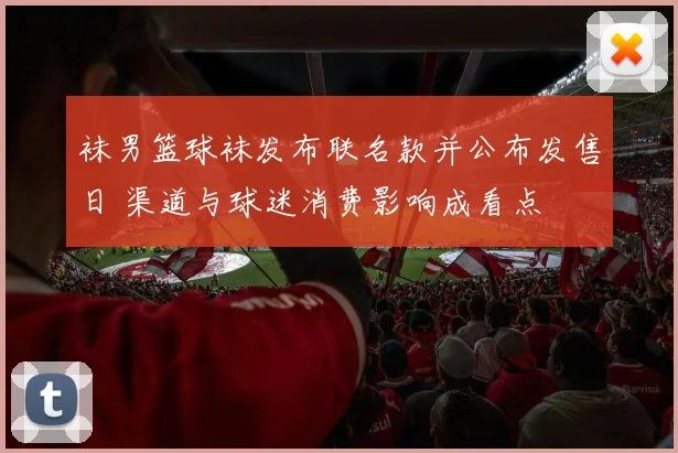 袜男篮球袜发布联名款并公布发售日 渠道与球迷消费影响成看点