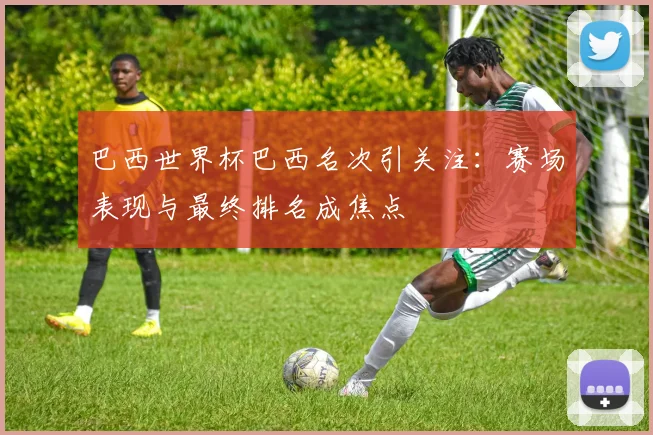 巴西世界杯巴西名次引关注:赛场表现与最终排名成焦点