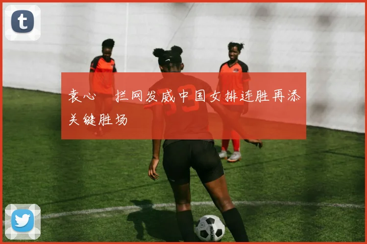 袁心玥拦网发威中国女排连胜再添关键胜场