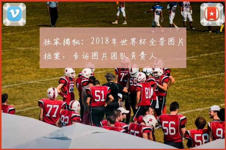 独家揭秘：2018年世界杯全景图片档案，专访图片团队负责人