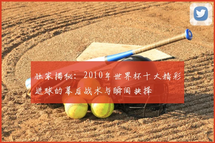 独家揭秘:2010年世界杯十大精彩进球的幕后战术与瞬间抉择