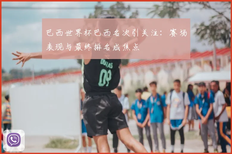 巴西世界杯巴西名次引关注:赛场表现与最终排名成焦点