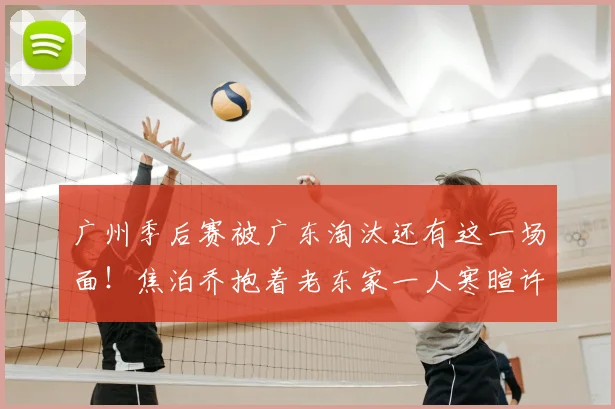 广州季后赛被广东淘汰还有这一场面!焦泊乔抱着老东家一人寒暄许久