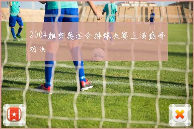 2004雅典奥运会排球决赛上演巅峰对决