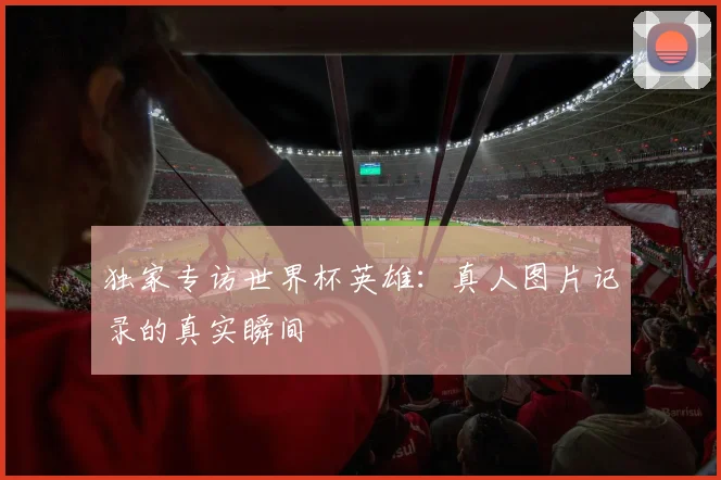 独家专访世界杯英雄:真人图片记录的真实瞬间