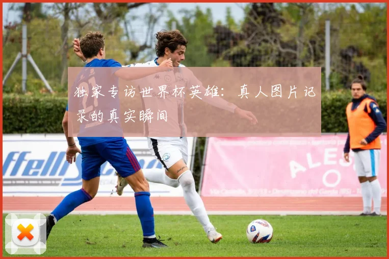 独家专访世界杯英雄:真人图片记录的真实瞬间