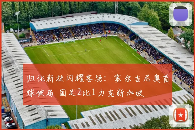 归化新核闪耀客场:塞尔吉尼奥首球破局 国足2比1力克新加坡