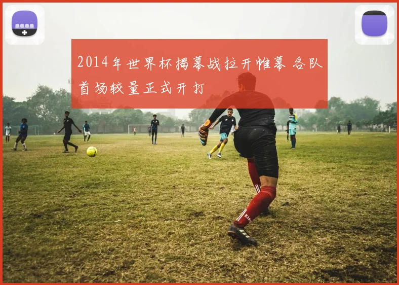 2014年世界杯揭幕战拉开帷幕 各队首场较量正式开打