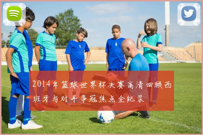 2014年篮球世界杯决赛高清回顾西班牙与对手争冠焦点全纪录