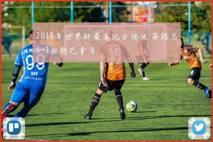 2018年世界杯最高比分场次 英格兰6-1狂胜巴拿马