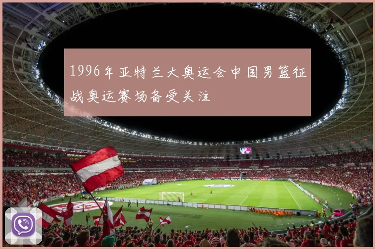 1996年亚特兰大奥运会中国男篮征战奥运赛场备受关注