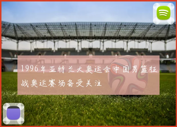 1996年亚特兰大奥运会中国男篮征战奥运赛场备受关注