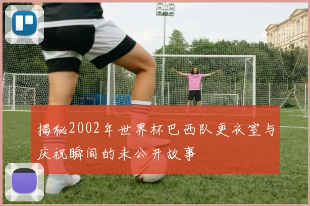 揭秘2002年世界杯巴西队更衣室与庆祝瞬间的未公开故事