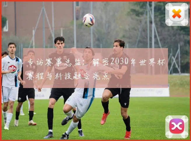 专访赛事总监:解密2030年世界杯赛程与科技融合亮点