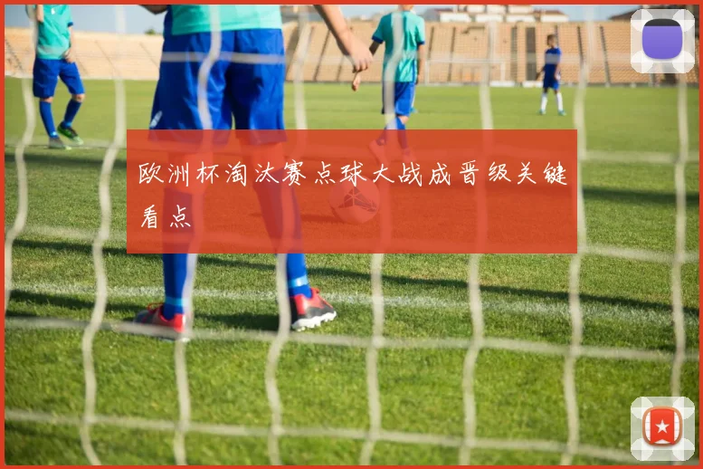 欧洲杯淘汰赛点球大战成晋级关键看点